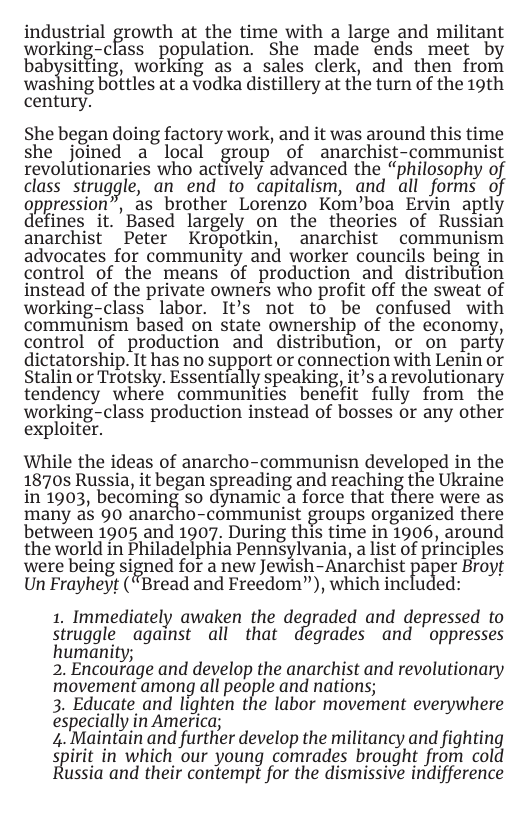 industrial growth at the time with a large and militant working-class  population. She made ends meet by babfit ing, working as a sales clerk, and then from washing bottles at a vodka distillery at the turn of the 19th century.  She began doing factory work, and it was around this time she joined a local “group of anarchist-communist revolutionaries who actively advanced the “philosophy of class srruggle, an end to capitalism, and all forms of oppression”, as brother Lorenzo Kom’boa Ervin aptly defines it. Based largely on the theories of Russian anarchist Peter Kropotkin, anarchist communism advocates for community and worker councils being i  control of the means of production and distribution instead of the private owners who profit off the sweat of working-class labor. It’s not to be confused with communism based on state ownership of the economy, control of production and distribution, or on parfy dictatorship. It has no support or connection with Lenin or Stalin or Trotsky. Essentially speaking, it’s a revolutionary tendency where communities benefit fully from the working-class production instead of bosses or any other exploiter.  While the ideas of anarcho-communisn developed in the 1870s Russia, it began spreading and reaching the Ukraine in 1903, becoming so dynamic a force that there were as many as 90 anarcho-communist groups organized there between 1905 and 1907. During this time in 1906, around the world in Philadelphia Pennsylvania, a list of principles were being signed for a new Jewish-Anarchist Faci)er Broyt Un Frayheyt (“Bread and Freedom”), which included:  1. Immediately awaken the dedgraded and depressed to  struggle against all that degrades and oppresses  humanity;  2. Encourage and develop the anarchist and revolutionary  movement among all people and nations;  3. Educate and lighten the labor movement everywhere  especially in America;  4. Maintain and further develop the militancy and fighting  spirit in which our young comrades brought from cold ussia and their contempt for the dismissive indifference 